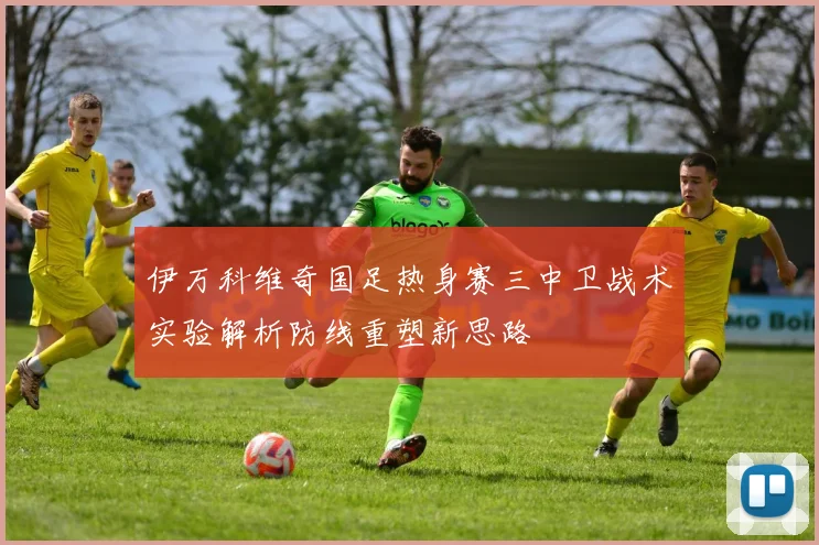 伊万科维奇国足热身赛三中卫战术实验解析防线重塑新思路