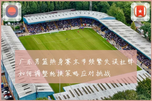 广东男篮热身赛末节频繁失误杜锋如何调整轮换策略应对挑战