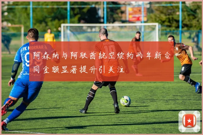 阿森纳与阿联酋航空续约两年新合同金额显著提升引关注