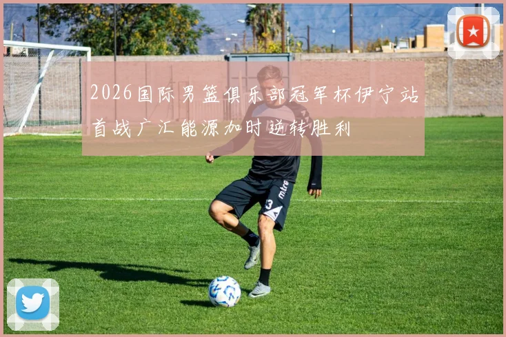2026国际男篮俱乐部冠军杯伊宁站首战广汇能源加时逆转胜利