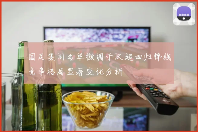 国足集训名单微调于汉超回归锋线竞争格局显著变化分析