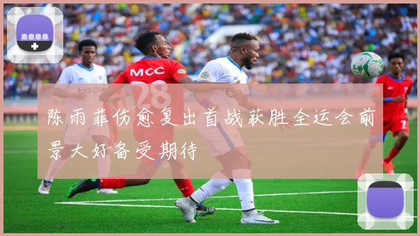 陈雨菲伤愈复出首战获胜全运会前景大好备受期待