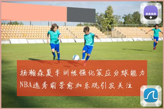 杨瀚森夏季训练强化策应分球能力NBA选秀前景愈加乐观引发关注