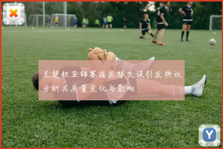 王楚钦亚锦赛接发球失误引发热议分析其质量变化与影响