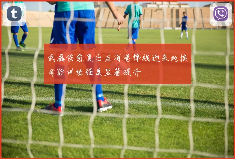 武磊伤愈复出后海港锋线迎来轮换考验训练强度显著提升