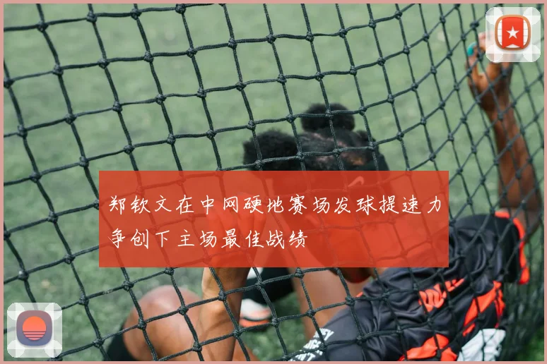 郑钦文在中网硬地赛场发球提速力争创下主场最佳战绩