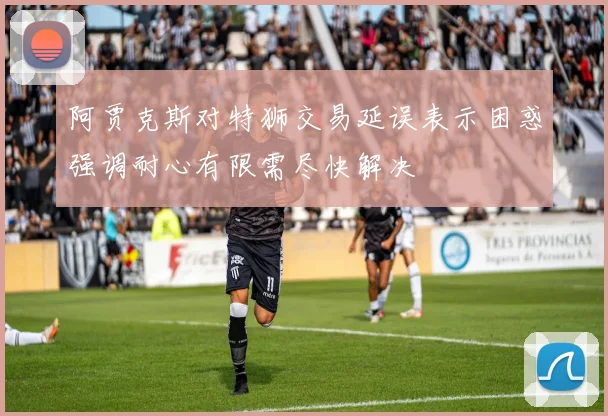 阿贾克斯对特狮交易延误表示困惑强调耐心有限需尽快解决