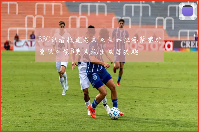 BBC记者报道尤文米兰加拉塔萨雷对曼联中场B费表现出浓厚兴趣