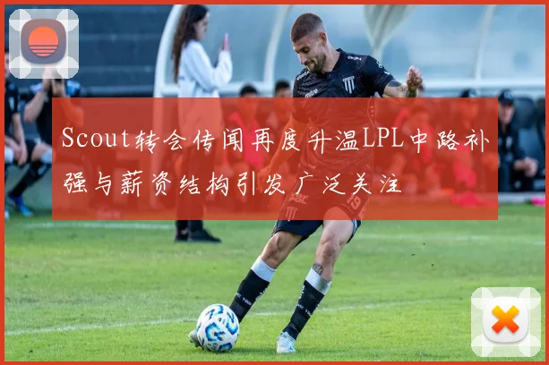 Scout转会传闻再度升温LPL中路补强与薪资结构引发广泛关注