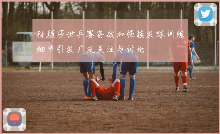 孙颖莎世乒赛备战加强接发球训练细节引发广泛关注与讨论