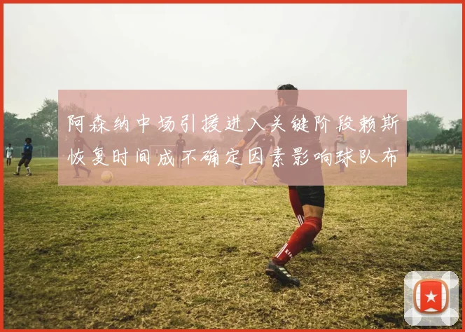 阿森纳中场引援进入关键阶段赖斯恢复时间成不确定因素影响球队布局