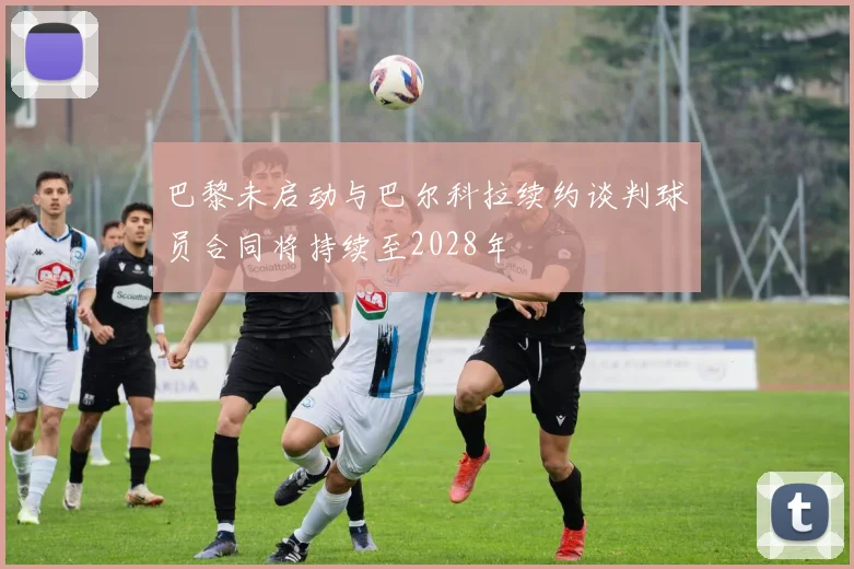 巴黎未启动与巴尔科拉续约谈判球员合同将持续至2028年