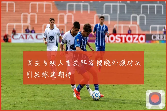 国安与铁人首发阵容揭晓外援对决引发球迷期待