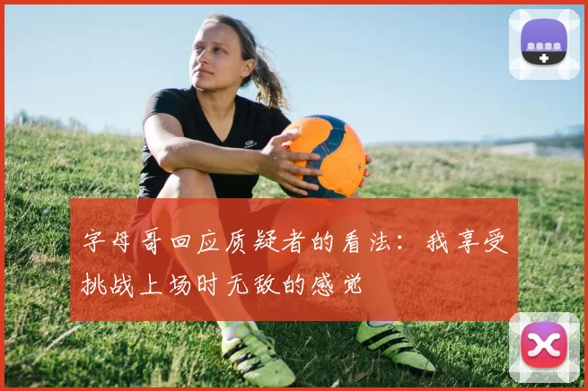 字母哥回应质疑者的看法：我享受挑战上场时无敌的感觉